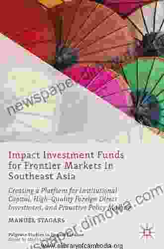 Impact Investment Funds For Frontier Markets In Southeast Asia: Creating A Platform For Institutional Capital High Quality Foreign Direct Investment Making (Palgrave Studies In Impact Finance)