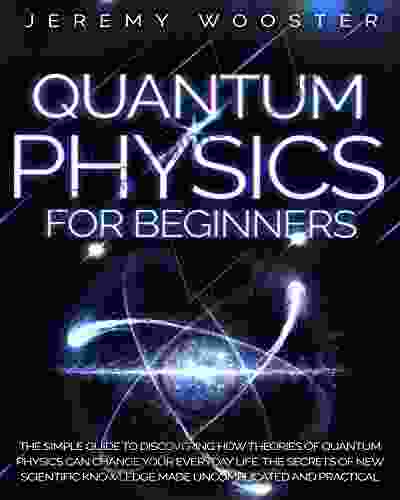 Quantum Physics For Beginners: The Simple Guide To Discovering How Theories Of Quantum Physics Can Change Your Everyday Life The Secrets Of New Scientific Knowledge Made Uncomplicated And Practical